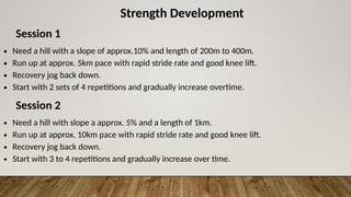 Strength Development
Session 1
∙ Need a hill with a slope of approx.10% and length of 200m to 400m.
∙ Run up at approx. 5km pace with rapid stride rate and good knee lift.
∙ Recovery jog back down.
∙ Start with 2 sets of 4 repetitions and gradually increase overtime.
Session 2
∙ Need a hill with slope a approx. 5% and a length of 1km.
∙ Run up at approx. 10km pace with rapid stride rate and good knee lift.
∙ Recovery jog back down.
∙ Start with 3 to 4 repetitions and gradually increase over time.
 