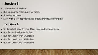 Session 3
∙ Treadmill at 3% incline.
∙ Run up approx. 10km pace for 3min.
∙ 3min jog recovery.
∙ Start with 3 to 4 repetition and gradually increase over time.
Session 4
∙ Set treadmill pace to your 10km pace and with no break.
∙ Run for 5 min with 4% incline
∙ Run for 10 min with 5% incline
∙ Run for 10 min with 6% incline
∙ Run for 10 min with 7% incline
 