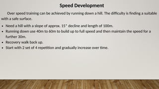 Speed Development
Over speed training can be achieved by running down a hill. The difficulty is finding a suitable
with a safe surface.
∙ Need a hill with a slope of approx. 15* decline and length of 100m.
∙ Running down use 40m to 60m to build up to full speed and then maintain the speed for a
further 30m.
∙ Recovery walk back up.
∙ Start with 2 set of 4 repetition and gradually increase over time.
 