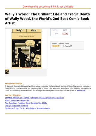 Download this document if link is not clickable


Wally's World: The Brilliant Life and Tragic Death
of Wally Wood, the World's 2nd Best Comic Book
Artist
                                                               List Price :   $24.95

                                                                   Price :
                                                                              $53.49



                                                              Average Customer Rating

                                                                               3.7 out of 5




Product Description
A dramatic illustrated biography of legendary cartoonist Wallace Wood. Journalist Steve Starger and historian J.
David Spurlock tell a concise but sweeping tale of Wood's life and times and offer a brisk, colorful history of the
comic book industry and the American century from the Depression through the early 1980s. Read more

You May Also Like
STRANGE WORLDS OF SCIENCE FICTION HC (Vanguard Wally Wood Classics)
WALLY WOOD SKETCHBOOK PB
Four Color Fear: Forgotten Horror Comics of the 1950s
Lifestyle Illustration of the 60s
Setting the Scene: The Art & Evolution of Animation Layout
 