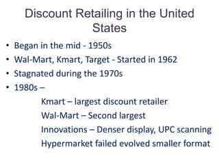 Discount Retailing in the United States Began in the mid - 1950sWal-Mart, Kmart, Target - Started in 1962Stagnated during the 1970s1980s –                Kmart – largest discount retailer                Wal-Mart – Second largest                Innovations – Denser display, UPC scanning                Hypermarket failed evolved smaller format   