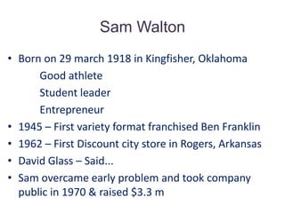 Sam WaltonBorn on 29 march 1918 in Kingfisher, Oklahoma            Good athlete            Student leader            Entrepreneur1945 – First variety format franchised Ben Franklin