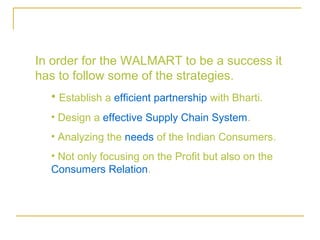 In order for the WALMART to be a success it
has to follow some of the strategies.
  • Establish a efficient partnership with Bharti.
  • Design a effective Supply Chain System.
  • Analyzing the needs of the Indian Consumers.
  • Not only focusing on the Profit but also on the
  Consumers Relation.
 