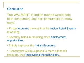 Conclusion
The WALMART in Indian market would help
both consumers and non consumers in many
ways,
• Firstly Improves the way that the Indian Retail System
is working.
• Secondly helps in providing more employment
opportunities.
• Thirdly improves the Indian Economy.
• Consumers will be exposed to more advanced
Products, thus improvising the technology.
 