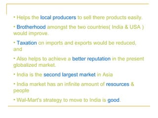 • Helps the local producers to sell there products easily.
• Brotherhood amongst the two countries( India & USA )
would improve.
• Taxation on imports and exports would be reduced,
and
• Also helps to achieve a better reputation in the present
globalized market.
• India is the second largest market in Asia
• India market has an infinite amount of resources &
people
• Wal-Mart's strategy to move to India is good.
 