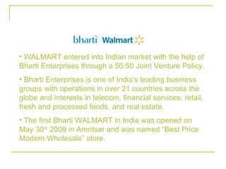 • WALMART entered into Indian market with the help of
Bharti Enterprises through a 50:50 Joint Venture Policy.
• Bharti Enterprises is one of India’s leading business
groups with operations in over 21 countries across the
globe and interests in telecom, financial services, retail,
fresh and processed foods, and real estate.
• The first Bharti WALMART in India was opened on
May 30th 2009 in Amritsar and was named “Best Price
Modern Wholesale” store.
 