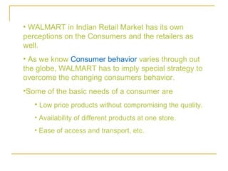 • WALMART in Indian Retail Market has its own
perceptions on the Consumers and the retailers as
well.
• As we know Consumer behavior varies through out
the globe, WALMART has to imply special strategy to
overcome the changing consumers behavior.
•Some of the basic needs of a consumer are
   • Low price products without compromising the quality.
   • Availability of different products at one store.
   • Ease of access and transport, etc.
 