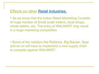 Effects on other Retail Industries.
• As we know that the Indian Retail Marketing Consists
of huge number of Small scale traders, local shops,
whole sellers, etc. The entry of WALMART may result
in a huge marketing competition.


• Some of the retailers like Reliance, Big Bazaar, Spar
and so on will have to implement a new supply chain
to compete against WALMART.
 