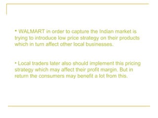 • WALMART in order to capture the Indian market is
trying to introduce low price strategy on their products
which in turn affect other local businesses.


• Local traders later also should implement this pricing
strategy which may affect their profit margin. But in
return the consumers may benefit a lot from this.
 