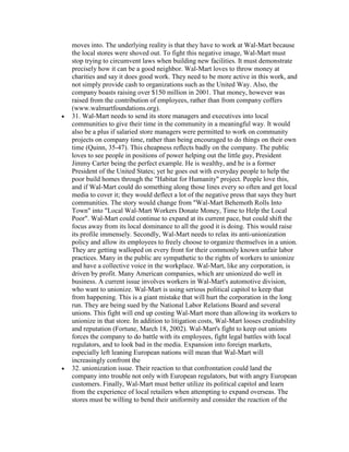 moves into. The underlying reality is that they have to work at Wal-Mart because
the local stores were shoved out. To fight this negative image, Wal-Mart must
stop trying to circumvent laws when building new facilities. It must demonstrate
precisely how it can be a good neighbor. Wal-Mart loves to throw money at
charities and say it does good work. They need to be more active in this work, and
not simply provide cash to organizations such as the United Way. Also, the
company boasts raising over $150 million in 2001. That money, however was
raised from the contribution of employees, rather than from company coffers
(www.walmartfoundations.org).
31. Wal-Mart needs to send its store managers and executives into local
communities to give their time in the community in a meaningful way. It would
also be a plus if salaried store managers were permitted to work on community
projects on company time, rather than being encouraged to do things on their own
time (Quinn, 35-47). This cheapness reflects badly on the company. The public
loves to see people in positions of power helping out the little guy, President
Jimmy Carter being the perfect example. He is wealthy, and he is a former
President of the United States; yet he goes out with everyday people to help the
poor build homes through the "Habitat for Humanity" project. People love this,
and if Wal-Mart could do something along those lines every so often and get local
media to cover it; they would deflect a lot of the negative press that says they hurt
communities. The story would change from "Wal-Mart Behemoth Rolls Into
Town" into "Local Wal-Mart Workers Donate Money, Time to Help the Local
Poor". Wal-Mart could continue to expand at its current pace, but could shift the
focus away from its local dominance to all the good it is doing. This would raise
its profile immensely. Secondly, Wal-Mart needs to relax its anti-unionization
policy and allow its employees to freely choose to organize themselves in a union.
They are getting walloped on every front for their commonly known unfair labor
practices. Many in the public are sympathetic to the rights of workers to unionize
and have a collective voice in the workplace. Wal-Mart, like any corporation, is
driven by profit. Many American companies, which are unionized do well in
business. A current issue involves workers in Wal-Mart's automotive division,
who want to unionize. Wal-Mart is using serious political capitol to keep that
from happening. This is a giant mistake that will hurt the corporation in the long
run. They are being sued by the National Labor Relations Board and several
unions. This fight will end up costing Wal-Mart more than allowing its workers to
unionize in that store. In addition to litigation costs, Wal-Mart looses creditability
and reputation (Fortune, March 18, 2002). Wal-Mart's fight to keep out unions
forces the company to do battle with its employees, fight legal battles with local
regulators, and to look bad in the media. Expansion into foreign markets,
especially left leaning European nations will mean that Wal-Mart will
increasingly confront the
32. unionization issue. Their reaction to that confrontation could land the
company into trouble not only with European regulators, but with angry European
customers. Finally, Wal-Mart must better utilize its political capitol and learn
from the experience of local retailers when attempting to expand overseas. The
stores must be willing to bend their uniformity and consider the reaction of the
 