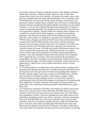 local culture. They have begun to adopt this posture in their dealings with Japan
and the deal with Seiyu, a Japanese retailer. However, some of their other
ventures thus far have not run as smoothly. In Canada, for example, stores in the
province of Quebec had some initial cultural difficulties. The over patriotic style
of Wal-Mart does not work well with the culture in Quebec, which shuns overt
patriotism. Flying a Canadian flag in a Quebec store can become an embarrassing
political issue due to heightened francophone Quebec nationalism in some regions
of Quebec. Yet to fly only a Quebec flag and not the national flag of Canada is a
symbol of supporting separatism. The company learned quickly to tone down its
use of patriotism in Quebec. Another mistake the company made in Quebec was
to publish it's circular in the English language, to a mostly French speaking
population. This illustrates the larger point, that Wal-Mart has much to learn
about the various cultures it is dropping its superstores into (Canadian Business,
1996) Germany, England, and stores in South America have all not performed up
to speed, and in fact Wal-Mart has had to close stores in all these locations
because it was not ready to meet the needs of its new clientele. The world is not
yet-ready for full-on, US Wal-Mart style retail, especially in the current anti-
American climate in Europe. Wal-Mart must consult with business leaders in the
various countries they are growing into, and find out the best way to attract
business and not upset the local populace. Wal-Mart experienced problems in
Germany, where they attempted to drop all their prices below their competitors.
This is against the law in Germany, where price-fixing by the government is
commonplace. Wal-Mart eventually circumvented the law, but this did not make
people in Germany happy. Wal-Mart needs to work better with governments, not
against them, to adjust to the various markets and achieve success overseas
(Quinn 134-5)
33. Wal-Mart might have to spend more money and more time to implement the
aforementioned strategy ideas. Bad press is simply not good for the bottom line in
the long term, and it can't get much worse than it has regarding labor relations. A
friendly corporate image is more than a smiley face that slashes prices. Putting
ones own people out helping the public is what makes a company visible.
Working with governments and being sensitive to local cultures instead of
working against them will benefit the company in the long term. By implementing
these suggestions, Wal-Mart would not only expand into foreign markets at a
quicker pace, they would also be better positioned to defend themselves against
their critics.
34. Conclusion In conclusion, Wal-Mart is the number one retailer in the United
States and is at the top of the Fortune 500 listing. Wal-Mart operates in many
countries world-wide and is moving into new countries every year. Wal-Mart is
also expanding as a retailer. They have expanded into many other sectors of the
marketplace, including groceries, gas stations, electronics, and auto maintenance.
Each year, Wal-Mart finds new ways to grow and offer more services to their
customers. Each year, the number of people who have a stake in Wal-Mart also
grows. Each year, more claims are made against Wal-Mart by the unions and
other businesses that have been forced out of business. Wal-Mart is often able to
uncut many other local industries and more and more local businesses are shutting
 
