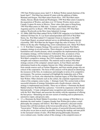 1992 Sam Walton passes away April 5. S. Robson Walton named chairman of the
board April 7. Wal-Mart has entered 45 states with the addition of Idaho,
Montana and Oregon. Wal-Mart enters Puerto Rico. 1993 Wal-Mart enters
Alaska, Hawaii, Rhode Island and Washington. 1994 Wal-Mart enters Canada by
the acquisition of Woolco, and takes over 123 former Woolco stores across
Canada. It opens 96 stores in Mexico. Three value clubs open in Hong Kong.
1995 Wal-Mart enters its 50th state - Vermont - and builds three units in
Argentina and five in Brazil. 1996 Wal-Mart enters China 1997 Wal-Mart
replaces Woolworth on the Dow Jones Industrial Average
10. 2000s 2000 Wal-Mart ranked 5th by FORTUNE magazine in its Global Most
Admired All-Stars list. H. Lee Scott named president and CEO of Wal-Mart
Stores, Inc. Wal-Mart ranked #1 Corporate Citizen in America in the 2000
Cone/Roper Report, an annual national survey on philanthropy and corporate
citizenship. 2001 Wal-Mart has the biggest single day sales in history: $1.25
billion on the day after Thanksgiving. (www.walmartstore.com. About Wal-Mart)
11. II. Wal-Mart Company Strategy This section will examine Wal-Mart's
company strategy in several sections. Three elements of successful strategy
formulation and a fourth element, which exemplifies the implementation process
of company strategy, will be looked at. Followed by this, an analysis of key
factors contributing to this strategy will be detailed. These include looking at
Wal-Mart's competitive strategy, the CEO's leadership, and company strategy
strengths and weakness assessment. The material used to analyze Wal-Mart
strategy consists of the company's annual reports, its Fact Sheets and other
information found on the company Internet site. Other information is obtained
from outside sources such as Fortune Magazine, and from outside groups who are
critical of the corporation. The focus of this analysis will be placed on identifying
the resources of the firm, its weaknesses and strengths in terms of its competitive
environment. The sections examined will highlight the leadership style of Wal-
Mart CEO H. Lee Scott, who inherited the corporate legacy of Wal-Mart founder
Sam Walton. Other elements such as the culture, the corporate organization and
values of the company come to play. 1. Strategic Goals This section looks at three
successful elements of strategy formulation and a fourth element, where the
strategy is implemented successfully. These are as follows: • Dominate the Retail
Market wherever Wal-Mart has a presence. • Growth by expansion in the US and
Internationally. • Create widespread name recognition and customer satisfaction
with the Wal- Mart brand, and associate the retailer with the reputation of offering
the best prices. • Branching out into new sectors of retailing such as pharmacies,
automotive repair, and grocery sales.
12. a. Dominate the Retail Market Everywhere A key strategy of Wal-Mart is to
dominate the retail market. Company founder Sam Walton put in place a retail
philosophy the company still follows. Wal-Mart is primarily a discount retailer
because they sell their products at the lowest possible prices. By selling at the
"lowest price." Walton outlines that the essence of successful discount retailing to
cut the price on an item as much as possible, lowering the markup, and earn profit
on the increased volume of sales. (Wal-Mart pricing philosophy document,
www.walmart.com). Another subset of this strategy is the competitiveness of
 
