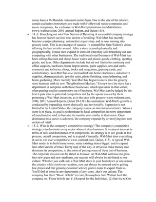 stores have a McDonalds restaurant inside them. Due to the size of the retailer,
certain exclusive promotions are made with Hollywood movie companies and
music companies, for exclusive in Wal-Mart promotions and distribution
(www.walmart.com, 2001 Annual Report, and Quinn 115).
14. d. Branching out into New Sectors of Retailing A successful company strategy
has been to branch out into new sectors of retailing. Wal-Mart has recently
become a major pharmacy, automotive repair shop, and is now moving into
grocery sales. This is an example of success - it exemplifies Sam Walton's vision
of being the best retailer around. After a store expands physically and
geographically, it must then expand in terms of what they sell; branching out and
competing with other businesses. The traditional retail business of Wal-Mart has
been selling discount and cheap house wares and plastic goods, clothing, sporting
goods, and toys. Other departments include but are not limited to stationary and
office supplies, hardware, home improvement, paint supplies, arts and crafts,
cosmetics and toiletries, shoes, books and magazines, greeting cards, and
confectionery. Wal-Mart has also encroached into home electronics, automotive
supplies, pharmaceuticals, jewelry sales, photo finishing, travel planning, and
home gardening. More recently Wal-Mart has begun to move into the grocery
store business with its new "Neighborhood Markets." Everywhere the store has a
department, it competes with those businesses, which specialize in that sector,
often putting smaller competitors out of business. Wal-Mart can be judged by the
fear it puts into its potential competitors and by the uproar caused by them
protesting a Wal-Mart incursion, as is the case with grocers (www.walmart.com,
2000, 2001 Annual Reports, Quinn 89-138). In summation: Wal-Mart's growth is
conducted by expanding stores physically and territorially. Expansion is not
limited to the United States, the company is now an international retailer. When a
store is in place, its goal is to dominate its local competition in every department
of merchandise sold, to become the number one retailer in that sector. Once
dominance in a sector is achieved, the company expands by diversifying into new
sectors of retail.
15. 2. What is the company's competitive strategy? The company's competitive
strategy is to dominate every sector where it does business. It measures success in
terms of sails and dominance over competitors. Its strategy is to sell goods at low
process, outsell competitors, and to expand. Generally, Wal-Mart does everything
it can to win over competitors (www.walmart.com, Quinn, 115). A typical Wal-
Mart model is to build more stores, make existing stores bigger, and to expand
into other sectors of retail. Every step of the way, it strives to make money and
dominate its competitors, to the point of putting some of them out of business.
The corporate mission can be stated as follows: As Wal-Mart continues to grow
into new areas and new mediums, our success will always be attributed to our
culture. Whether you walk into a Wal-Mart store in your hometown or one across
the country while you're on vacation, you can always be assured you're getting
low prices and that genuine customer service you've come to expect from us.
You'll feel at home in any department of any store...that's our culture. The
company has three "Basic Beliefs" or core philosophies Sam Walton built the
company on. Those beliefs are: (1) Respect for the Individual, (2) Service to Our
 