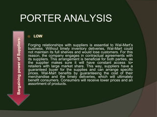PORTER ANALYSIS
⦿ LOW
Forging relationships with suppliers is essential to Wal-Mart’s
business. Without timely inventory deliveries, Wal-Mart could
not maintain its full shelves and would lose customers. For this
reason, the company engages in contractual agreements with
its suppliers. This arrangement is beneficial for both parties, as
the supplier makes sure it will have constant access to•
retailers with large market share. This way, suppliers have a
guaranteed buyer for the supplies and can arrange specific
prices. Wal-Mart benefits by guaranteeing the cost of their
merchandise and the timely deliveries, which will ultimately
benefit consumers. Consumers will receive lower prices and an
assortment of products.
Bargaining
power
of
Suppliers:
 