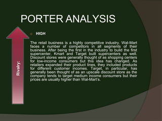 PORTER ANALYSIS
⦿ HIGH
The retail business is a highly competitive industry. Wal-Mart
faces a number of competitors in all segments of their
business. After being the first in the industry to build the first
supercenter, Kmart and Target built supercenters as well.
Discount stores were generally thought of as shopping centers
for low-income consumers but this idea has changed. As
retailers expanded their product lines, they included products
for different customer incomes. Target, in particular, has
generally been thought of as an upscale discount store as the
company tends to target medium income consumers but their
prices are usually higher than Wal-Mart’s.
Rivalry:
 