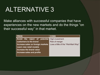 ALTERNATIVE 3
Make alliances with successful companies that have
experiences on the new markets and do the things “on
their successful way” in that market.
PROS CONS
Avoid the reject of potential
customers to the brand
Increase sales on foreign markets
Learn new retail models
Increase the brand value
Increase sales and profits
High investment
Risk of merger
Lose a little of the “Wal-Mart Way”
 