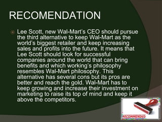 RECOMENDATION
⦿ Lee Scott, new Wal-Mart’s CEO should pursue
the third alternative to keep Wal-Mart as the
world’s biggest retailer and keep increasing
sales and profits into the future. It means that
Lee Scott should look for successful
companies around the world that can bring
benefits and which working’s philosophy
resembles Wal-Mart philosophy. This
alternative has several cons but its pros are
better and reach the gold. Wal-Mart has to
keep growing and increase their investment on
marketing to raise its top of mind and keep it
above the competitors.
 