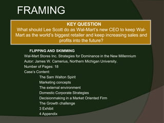 KEY QUESTION
What should Lee Scott do as Wal-Mart’s new CEO to keep Wal-
Mart as the world’s biggest retailer and keep increasing sales and
profits into the future?
FRAMING
FLIPPING AND SKIMMING
Wal-Mart Stores Inc. Strategies for Dominance in the New Millennium
Autor: James W. Camerius, Northern Michigan University.
Number of Pages: 18
Case’s Content:
The Sam Walton Spirit
Marketing concepts
The external environment
Domestic Corporate Strategies
Decisionmaking in a Market Oriented Firm
The Growth challenge
3 Exhibit
4 Appendix
 