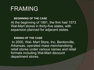 FRAMING
BEGINNING OF THE CASE
At the beginning of 1991, the firm had 1573
Wal-Mart stores in thirty-five states, with
expansion planned for adjacent states.
ENDING OF THE CASE
In 2000, Wal- Mart Store, Inc, Bentonville,
Arkansas, operated mass merchandising
retail stores under various names and retail
formats including Wal-Mart discount
department stores.
 