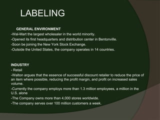 LABELING
GENERAL ENVIRONMENT
-Wal-Mart the largest wholesaler in the world minority.
-Opened its first headquarters and distribution center in Bentonville.
-Soon be joining the New York Stock Exchange.
-Outside the United States, the company operates in 14 countries.
INDUSTRY
- Retail
-Walton argues that the essence of successful discount retailer to reduce the price of
an item where possible, reducing the profit margin, and profit on increased sales
volume.
-Currently the company employs more than 1.3 million employees, a million in the
U.S. alone
-The Company owns more than 4,000 stores worldwide.
-The company serves over 100 million customers a week.
 