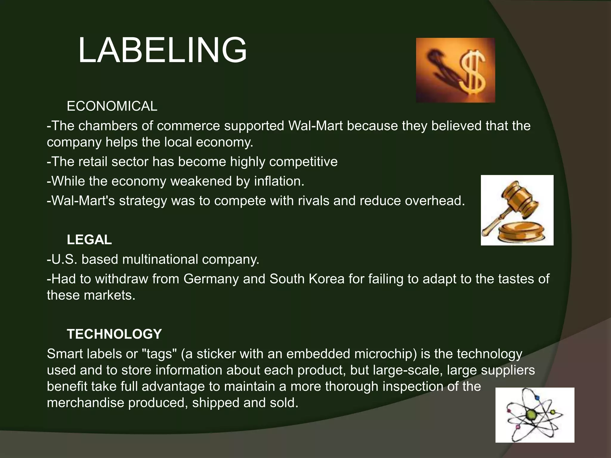 LABELING
   ECONOMICAL
-The chambers of commerce supported Wal-Mart because they believed that the
company helps the local economy.
-The retail sector has become highly competitive
-While the economy weakened by inflation.
-Wal-Mart's strategy was to compete with rivals and reduce overhead.

   LEGAL
-U.S. based multinational company.
-Had to withdraw from Germany and South Korea for failing to adapt to the tastes of
these markets.

   TECHNOLOGY
Smart labels or "tags" (a sticker with an embedded microchip) is the technology
used and to store information about each product, but large-scale, large suppliers
benefit take full advantage to maintain a more thorough inspection of the
merchandise produced, shipped and sold.
 