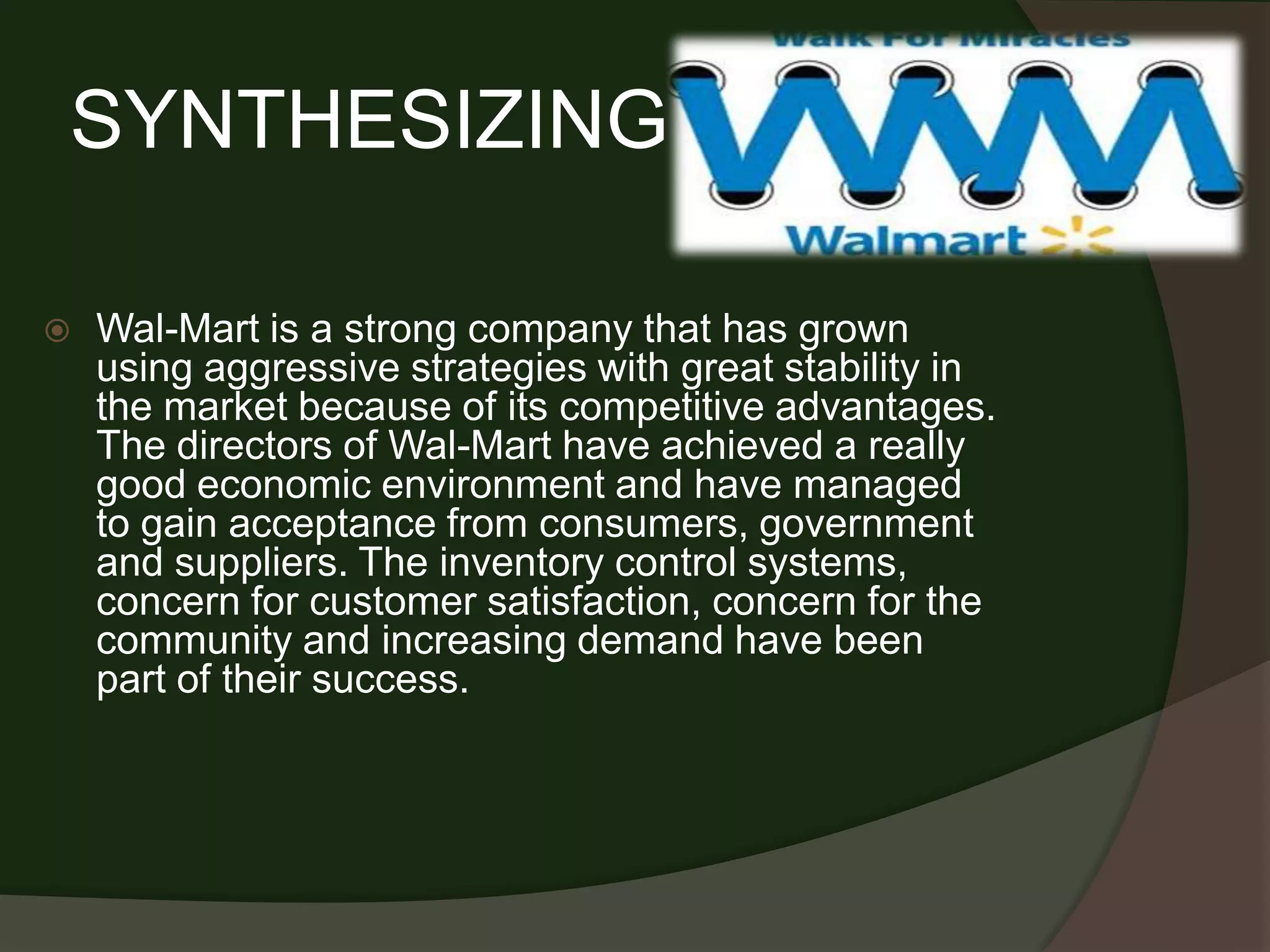 SYNTHESIZING

   Wal-Mart is a strong company that has grown
    using aggressive strategies with great stability in
    the market because of its competitive advantages.
    The directors of Wal-Mart have achieved a really
    good economic environment and have managed
    to gain acceptance from consumers, government
    and suppliers. The inventory control systems,
    concern for customer satisfaction, concern for the
    community and increasing demand have been
    part of their success.
 