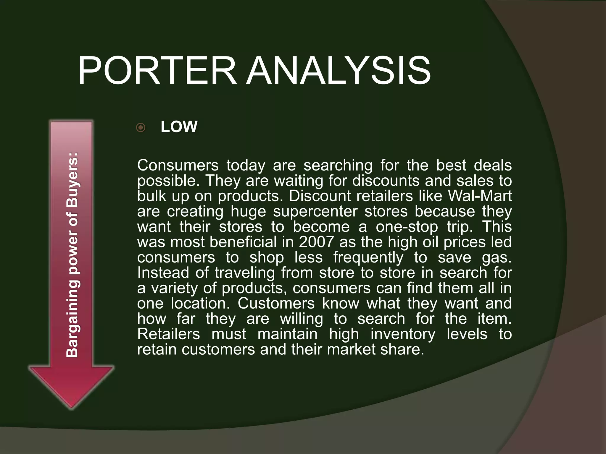 PORTER ANALYSIS
                                 LOW
Bargaining power of Buyers:




                              Consumers today are searching for the best deals
                              possible. They are waiting for discounts and sales to
                              bulk up on products. Discount retailers like Wal-Mart
                              are creating huge supercenter stores because they
                              want their stores to become a one-stop trip. This
                              was most beneficial in 2007 as the high oil prices led
                              consumers to shop less frequently to save gas.
                              Instead of traveling from store to store in search for
                              a variety of products, consumers can find them all in
                              one location. Customers know what they want and
                              how far they are willing to search for the item.
                              Retailers must maintain high inventory levels to
                              retain customers and their market share.
 