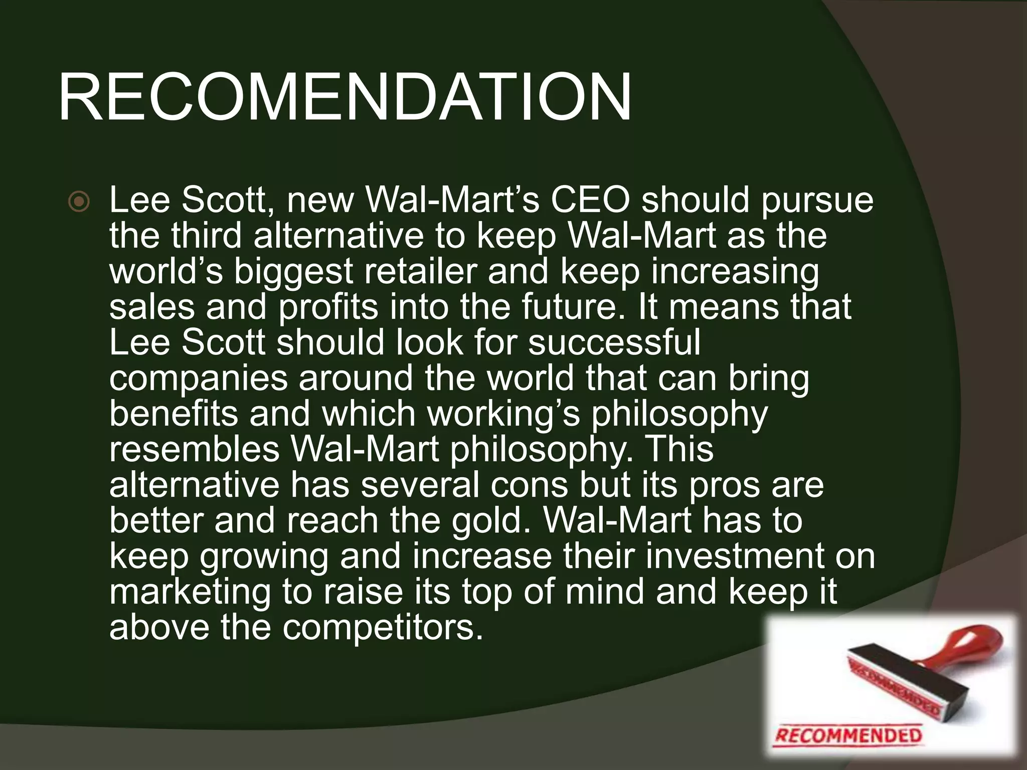 RECOMENDATION
   Lee Scott, new Wal-Mart’s CEO should pursue
    the third alternative to keep Wal-Mart as the
    world’s biggest retailer and keep increasing
    sales and profits into the future. It means that
    Lee Scott should look for successful
    companies around the world that can bring
    benefits and which working’s philosophy
    resembles Wal-Mart philosophy. This
    alternative has several cons but its pros are
    better and reach the gold. Wal-Mart has to
    keep growing and increase their investment on
    marketing to raise its top of mind and keep it
    above the competitors.
 