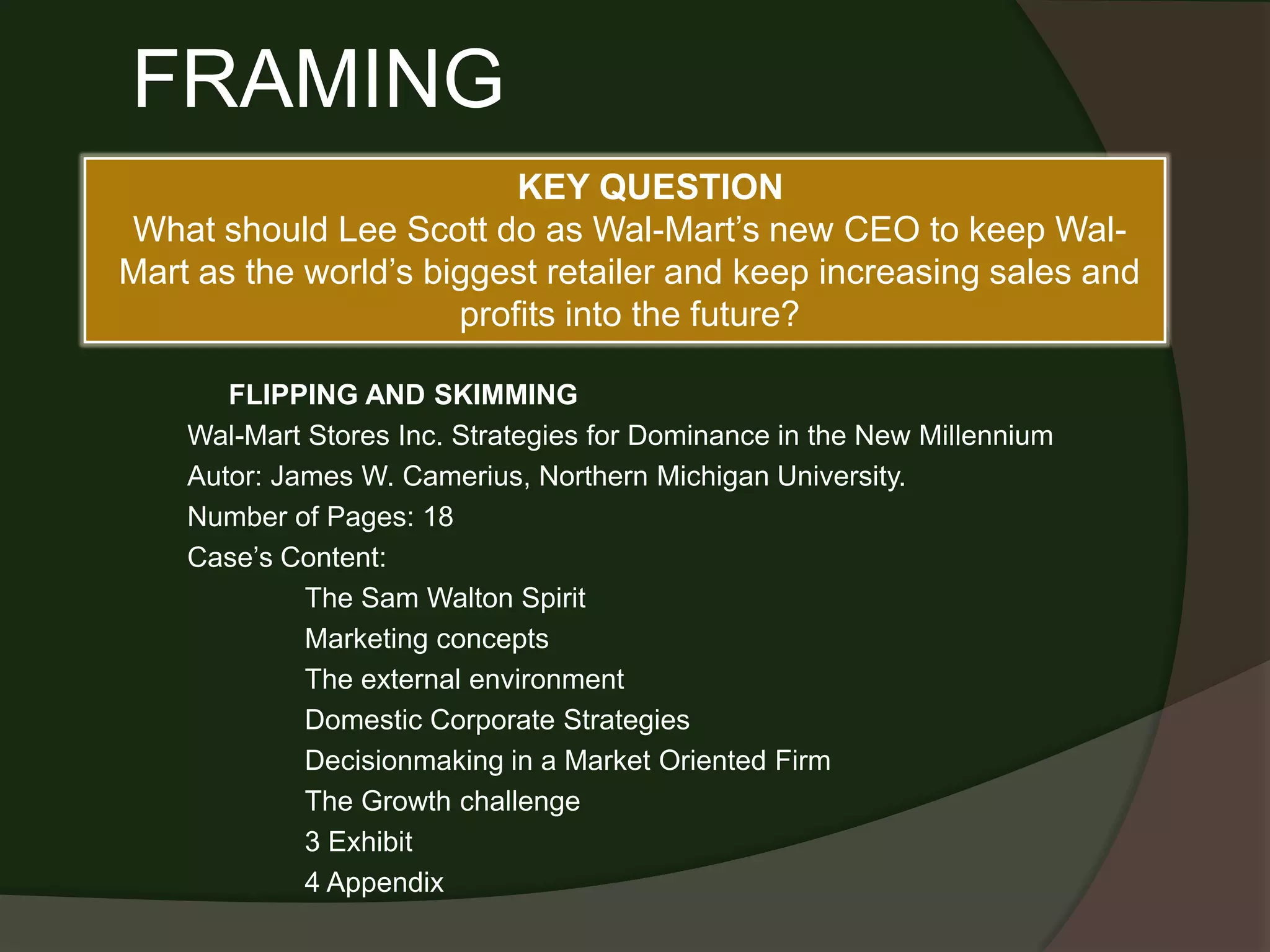 FRAMING
                          KEY QUESTION
What should Lee Scott do as Wal-Mart’s new CEO to keep Wal-
Mart as the world’s biggest retailer and keep increasing sales and
                      profits into the future?

       FLIPPING AND SKIMMING
    Wal-Mart Stores Inc. Strategies for Dominance in the New Millennium
    Autor: James W. Camerius, Northern Michigan University.
    Number of Pages: 18
    Case’s Content:
             The Sam Walton Spirit
             Marketing concepts
             The external environment
             Domestic Corporate Strategies
             Decisionmaking in a Market Oriented Firm
             The Growth challenge
             3 Exhibit
             4 Appendix
 