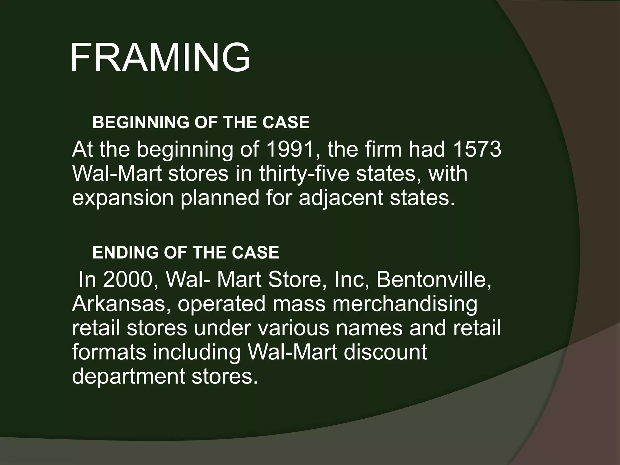 FRAMING
  BEGINNING OF THE CASE
At the beginning of 1991, the firm had 1573
Wal-Mart stores in thirty-five states, with
expansion planned for adjacent states.

  ENDING OF THE CASE
 In 2000, Wal- Mart Store, Inc, Bentonville,
Arkansas, operated mass merchandising
retail stores under various names and retail
formats including Wal-Mart discount
department stores.
 