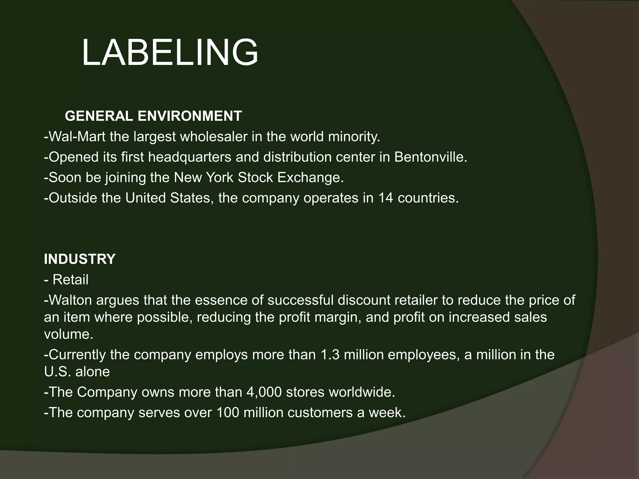 LABELING
   GENERAL ENVIRONMENT
-Wal-Mart the largest wholesaler in the world minority.
-Opened its first headquarters and distribution center in Bentonville.
-Soon be joining the New York Stock Exchange.
-Outside the United States, the company operates in 14 countries.



INDUSTRY
- Retail
-Walton argues that the essence of successful discount retailer to reduce the price of
an item where possible, reducing the profit margin, and profit on increased sales
volume.
-Currently the company employs more than 1.3 million employees, a million in the
U.S. alone
-The Company owns more than 4,000 stores worldwide.
-The company serves over 100 million customers a week.
 
