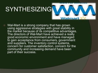 SYNTHESIZING

   Wal-Mart is a strong company that has grown
    using aggressive strategies with great stability in
    the market because of its competitive advantages.
    The directors of Wal-Mart have achieved a really
    good economic environment and have managed
    to gain acceptance from consumers, government
    and suppliers. The inventory control systems,
    concern for customer satisfaction, concern for the
    community and increasing demand have been
    part of their success.
 