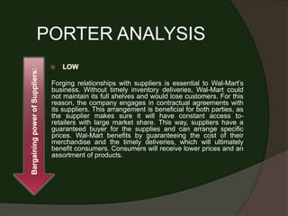 PORTER ANALYSIS
                                    LOW
Bargaining power of Suppliers:




                                 Forging relationships with suppliers is essential to Wal-Mart’s
                                 business. Without timely inventory deliveries, Wal-Mart could
                                 not maintain its full shelves and would lose customers. For this
                                 reason, the company engages in contractual agreements with
                                 its suppliers. This arrangement is beneficial for both parties, as
                                 the supplier makes sure it will have constant access to-
                                 retailers with large market share. This way, suppliers have a
                                 guaranteed buyer for the supplies and can arrange specific
                                 prices. Wal-Mart benefits by guaranteeing the cost of their
                                 merchandise and the timely deliveries, which will ultimately
                                 benefit consumers. Consumers will receive lower prices and an
                                 assortment of products.
 