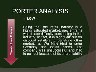 PORTER ANALYSIS
                              LOW

                           Being that the retail industry is a
Threats of New Entrants:




                           highly saturated market, new entrants
                           would face difficulty succeeding in this
                           industry. In fact, it is highly difficult for
                           discount retailers to penetrate other
                           markets as Wal-Mart tried to enter
                           Germany and South Korea. The
                           company was unsuccessful and had
                           to pull out because of its unprofitability
 
