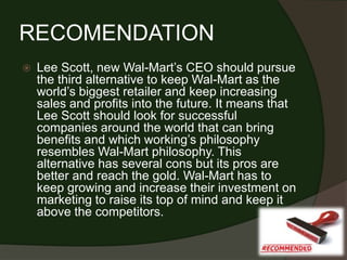 RECOMENDATION
   Lee Scott, new Wal-Mart’s CEO should pursue
    the third alternative to keep Wal-Mart as the
    world’s biggest retailer and keep increasing
    sales and profits into the future. It means that
    Lee Scott should look for successful
    companies around the world that can bring
    benefits and which working’s philosophy
    resembles Wal-Mart philosophy. This
    alternative has several cons but its pros are
    better and reach the gold. Wal-Mart has to
    keep growing and increase their investment on
    marketing to raise its top of mind and keep it
    above the competitors.
 