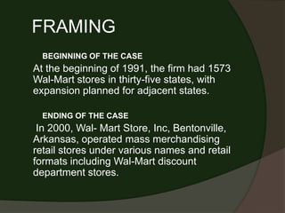 FRAMING
  BEGINNING OF THE CASE
At the beginning of 1991, the firm had 1573
Wal-Mart stores in thirty-five states, with
expansion planned for adjacent states.

  ENDING OF THE CASE
 In 2000, Wal- Mart Store, Inc, Bentonville,
Arkansas, operated mass merchandising
retail stores under various names and retail
formats including Wal-Mart discount
department stores.
 
