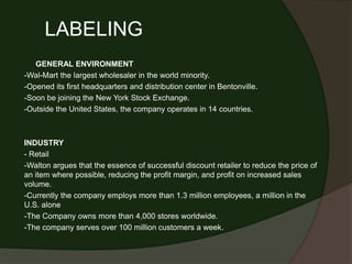 LABELING
   GENERAL ENVIRONMENT
-Wal-Mart the largest wholesaler in the world minority.
-Opened its first headquarters and distribution center in Bentonville.
-Soon be joining the New York Stock Exchange.
-Outside the United States, the company operates in 14 countries.



INDUSTRY
- Retail
-Walton argues that the essence of successful discount retailer to reduce the price of
an item where possible, reducing the profit margin, and profit on increased sales
volume.
-Currently the company employs more than 1.3 million employees, a million in the
U.S. alone
-The Company owns more than 4,000 stores worldwide.
-The company serves over 100 million customers a week.
 