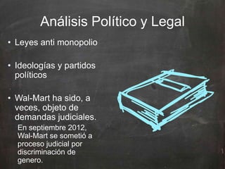 Análisis Político y Legal
• Leyes anti monopolio
• Ideologías y partidos
políticos
• Wal-Mart ha sido, a
veces, objeto de
demandas judiciales.
En septiembre 2012,
Wal-Mart se sometió a
proceso judicial por
discriminación de
genero.
 