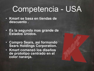 Competencia - USA
• Kmart se basa en tiendas de
descuento .
• Es la segunda mas grande de
Estados Unidos.
• Compro Sears, asi formando
Sears Holdings Corporation.
• Kmart comenzó los diseños
de prototipo centrado en el
color naranja.
 