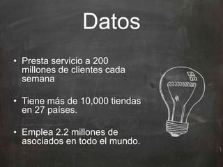 Datos
• Presta servicio a 200
millones de clientes cada
semana
• Tiene más de 10,000 tiendas
en 27 países.
• Emplea 2.2 millones de
asociados en todo el mundo.
 