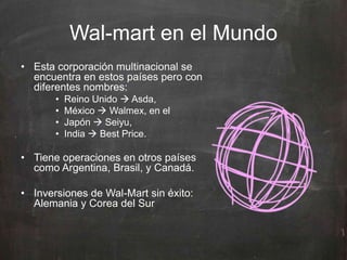 Wal-mart en el Mundo
• Esta corporación multinacional se
encuentra en estos países pero con
diferentes nombres:
• Reino Unido  Asda,
• México  Walmex, en el
• Japón  Seiyu,
• India  Best Price.
• Tiene operaciones en otros países
como Argentina, Brasil, y Canadá.
• Inversiones de Wal-Mart sin éxito:
Alemania y Corea del Sur
 