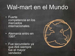 Wal-mart en el Mundo
• Fuerte
competencia en los
mercados
internacionales.
• Alemania entro en
1997.
• Fue secundario ya
que Aldi siempre
fue el mayor
vendedor.
 