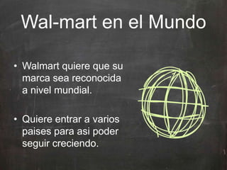 • Walmart quiere que su
marca sea reconocida
a nivel mundial.
• Quiere entrar a varios
paises para asi poder
seguir creciendo.
Wal-mart en el Mundo
 