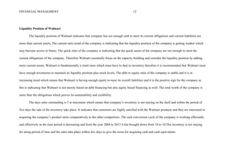 FINANCIAL MANAGMENT 12
Liquidity Position of Walmart
The liquidity position of Walmart indicates that company has not enough cash to meet its current obligations and current liabilities are
more than current assets, The current ratio trend of the company is indicating that the liquidity position of the company is getting weaker which
may become severe in future. The quick ratio of the company is indicating that the quick assets of the company are not enough to meet the
current obligations of the company. Therefore Walmart essentially focus on the capacity building and consider the liquidity position by adding
more current assets. Walmart is fundamentally a retail store which must have to deal in inventory therefore it is recommended that Walmart must
have enough inventories to maintain its liquidity position plus stock levels. The debt to equity ratio of the company is stable and it is in
increasing trend which means that Walmart is having enough equity to meet its overall liabilities and it is the positive sign for the company as
this is indicating that Walmart is not merely based on debt financing but also equity based financing as well. The total worth of the company is
more than the obligations which proves its sustainability and credibility.
The days sales outstanding is 5 at maximum which means that company’s inventory is not staying on the shelf and within the period of
five days the sale of the inventory take place. It indicates that customers are highly satisfied with the Walmart products and they are interested in
acquiring the company’s product more comparatively to the other competitors. The cash conversion cycle of the company is working efficiently
and effectively as the time period is decreasing and from the year 2004 to 2013 it has brought down from 18 to 10.The inventory is not staying
for along period of time and the sales take place within few days to give the room for acquiring cash and cash equivalents.
 