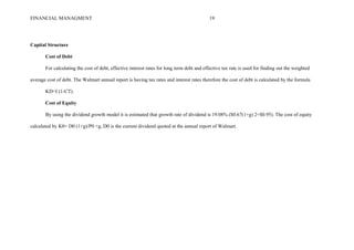 FINANCIAL MANAGMENT 19
Capital Structure
Cost of Debt
For calculating the cost of debt, effective interest rates for long term debt and effective tax rate is used for finding out the weighted
average cost of debt. The Walmart annual report is having tax rates and interest rates therefore the cost of debt is calculated by the formula
KD=I (1-CT).
Cost of Equity
By using the dividend growth model it is estimated that growth rate of dividend is 19.08% ($0.67(1+g) 2=$0.95). The cost of equity
calculated by K0= D0 (1+g)/P0 +g, D0 is the current dividend quoted at the annual report of Walmart.
 