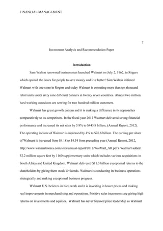 FINANCIAL MANAGEMENT
2
Investment Analysis and Recommendation Paper
Introduction
Sam Walton renowned businessman launched Walmart on July 2, 1962, in Rogers
which opened the doors for people to save money and live better! Sam Walton initiated
Walmart with one store in Rogers and today Walmart is operating more than ten thousand
retail units under sixty nine different banners in twenty seven countries. Almost two million
hard working associates are serving for two hundred million customers.
Walmart has great growth pattern and it is making a difference in its approaches
comparatively to its competitors. In the fiscal year 2012 Walmart delivered strong financial
performance and increased its net sales by 5.9% to $443.9 billion, (Annual Report, 2012).
The operating income of Walmart is increased by 4% to $26.6 billion. The earning per share
of Walmart is increased from $4.18 to $4.54 from preceding year (Annual Report, 2012,
http://www.walmartstores.com/sites/annual-report/2012/WalMart_AR.pdf). Walmart added
52.2 million square feet by 1160 supplementary units which includes various acquisitions in
South Africa and United Kingdom. Walmart delivered $11.3 billion exceptional returns to the
shareholders by giving them stock dividends. Walmart is conducting its business operations
strategically and making exceptional business progress.
Walmart U.S. believes in hard work and it is investing in lower prices and making
real improvements in merchandising and operations. Positive sales increments are giving high
returns on investments and equities. Walmart has never focused price leadership as Walmart
 