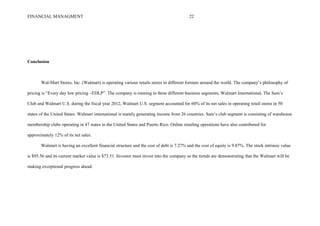 FINANCIAL MANAGMENT 22
Conclusion
Wal-Mart Stores, Inc. (Walmart) is operating various retails stores in different formats around the world. The company’s philosophy of
pricing is “Every day low pricing –EDLP”. The company is running in three different business segments, Walmart International, The Sam’s
Club and Walmart U.S. during the fiscal year 2012, Walmart U.S. segment accounted for 60% of its net sales in operating retail stores in 50
states of the United States. Walmart international is mainly generating income from 26 countries. Sam’s club segment is consisting of warehouse
membership clubs operating in 47 states in the United States and Puerto Rico. Online retailing operations have also contributed for
approximately 12% of its net sales.
Walmart is having an excellent financial structure and the cost of debt is 7.27% and the cost of equity is 9.07%. The stock intrinsic value
is $95.56 and its current market value is $73.51. Investor must invest into the company as the trends are demonstrating that the Walmart will be
making exceptional progress ahead.
 