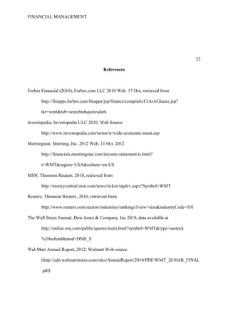 FINANCIAL MANAGEMENT
23
References
Forbes Financial (2010), Forbes.com LLC 2010 Web. 17 Oct, retrieved from
http://finapps.forbes.com/finapps/jsp/finance/compinfo/CIAtAGlance.jsp?
tkr=wmt&tab=searchtabquotesdark
Investopedia, Investopedia ULC 2010, Web Source
http://www.investopedia.com/terms/w/wide-economic-moat.asp
Morningstar, Morning, Inc. 2012 Web, 11 Oct. 2012
http://financials.morningstar.com/income-statement/is.html?
t=WMT&region=USA&culture=en-US
MSN, Thomson Reuters, 2010, retrieved from
http://moneycentral.msn.com/news/ticker/sigdev.aspx?Symbol=WMT
Reuters, Thomson Reuters, 2010, retrieved from
http://www.reuters.com/sectors/industries/rankings?view=size&industryCode=101
The Wall Street Journal, Dow Jones & Company, Inc 2010, data available at
http://online.wsj.com/public/quotes/main.html?symbol=WMT&type=usstock
%20usfund&mod=DNH_S
Wal-Mart Annual Report, 2012, Walmart Web source.
(http://cdn.walmartstores.com/sites/AnnualReport/2010/PDF/WMT_2010AR_FINAL
.pdf)
 