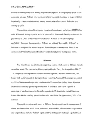 FINANCIAL MANAGMENT 3
believes in serving rather than making huge amount of profits by charging high prices of the
goods and services. Walmart believes in cost effectiveness and it initiated to invest $2 billion
in prices by expenses reductions and making productivity enhancements during the next
coming up years.
Walmart international is achieving exceptional sales targets and achieved $125 billion
sales. Walmart is among top three world largest retailers. Walmart is focusing to increase the
profitability in China and Brazil especially because Walmart is not achieving high
profitability from over these countries. Walmart has initiated “Powered by Walmart” as
initiative to strengthen the productivity and diminishing the extra expenses. There is no
suspicion that Walmart has proved itself as best positioned global trading retail stores.
Discussion
Wal-Mart Stores, Inc. (Walmart) is operating various retails stores in different formats
around the world. The company’s philosophy of pricing is “Every day low pricing –EDLP”.
The company is running in three different business segments, Walmart International, The
Sam’s Club and Walmart U.S. during the fiscal year 2012, Walmart U.S. segment accounted
for 60% of its net sales in operating retail stores in 50 states of the United States. Walmart
international is mainly generating income from 26 countries. Sam’s club segment is
consisting of warehouse membership clubs operating in 47 states in the United States and
Puerto Rico. Online retailing operations have also contributed for approximately 12% of its
net sales.
Walmart is operating retail stores in different formats worldwide, it operates apparel
stores, warehouse clubs, retail stores, restaurants, supermarkets, discount stores, supercenters
and neighborhood markets. Walmart significant five strategies are making it a global leader
 