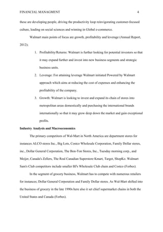 FINANCIAL MANAGMENT 4
these are developing people, driving the productivity loop reinvigorating customer-focused
culture, leading on social sciences and winning in Global e-commerce.
Walmart main points of focus are growth, profitability and leverage (Annual Report,
2012);
1. Profitability/Returns: Walmart is further looking for potential investors so that
it may expand further and invest into new business segments and strategic
business units.
2. Leverage: For attaining leverage Walmart initiated Powered by Walmart
approach which aims at reducing the cost of expenses and enhancing the
profitability of the company.
3. Growth: Walmart is looking to invest and expand its chain of stores into
metropolitan areas domestically and purchasing the international brands
internationally so that it may grow deep down the market and gain exceptional
profits.
Industry Analysis and Macroeconomics
The primary competitors of Wal-Mart in North America are department stores for
instances ALCO stores Inc., Big Lots, Costco Wholesale Corporation, Family Dollar stores,
inc., Dollar General Corporation, The Bon-Ton Stores, Inc., Tuesday morning corp., and
Meijer, Canada's Zellers, The Real Canadian Superstore Kmart, Target, ShopKo. Walmart
Sam's Club competitors include smaller BJ's Wholesale Club chain and Costco (Forbes).
In the segment of grocery business, Walmart has to compete with numerous retailers
for instances; Dollar General Corporation and Family Dollar stores. As Wal-Mart shifted into
the business of grocery in the late 1990s here also it set chief supermarket chains in both the
United States and Canada (Forbes).
 